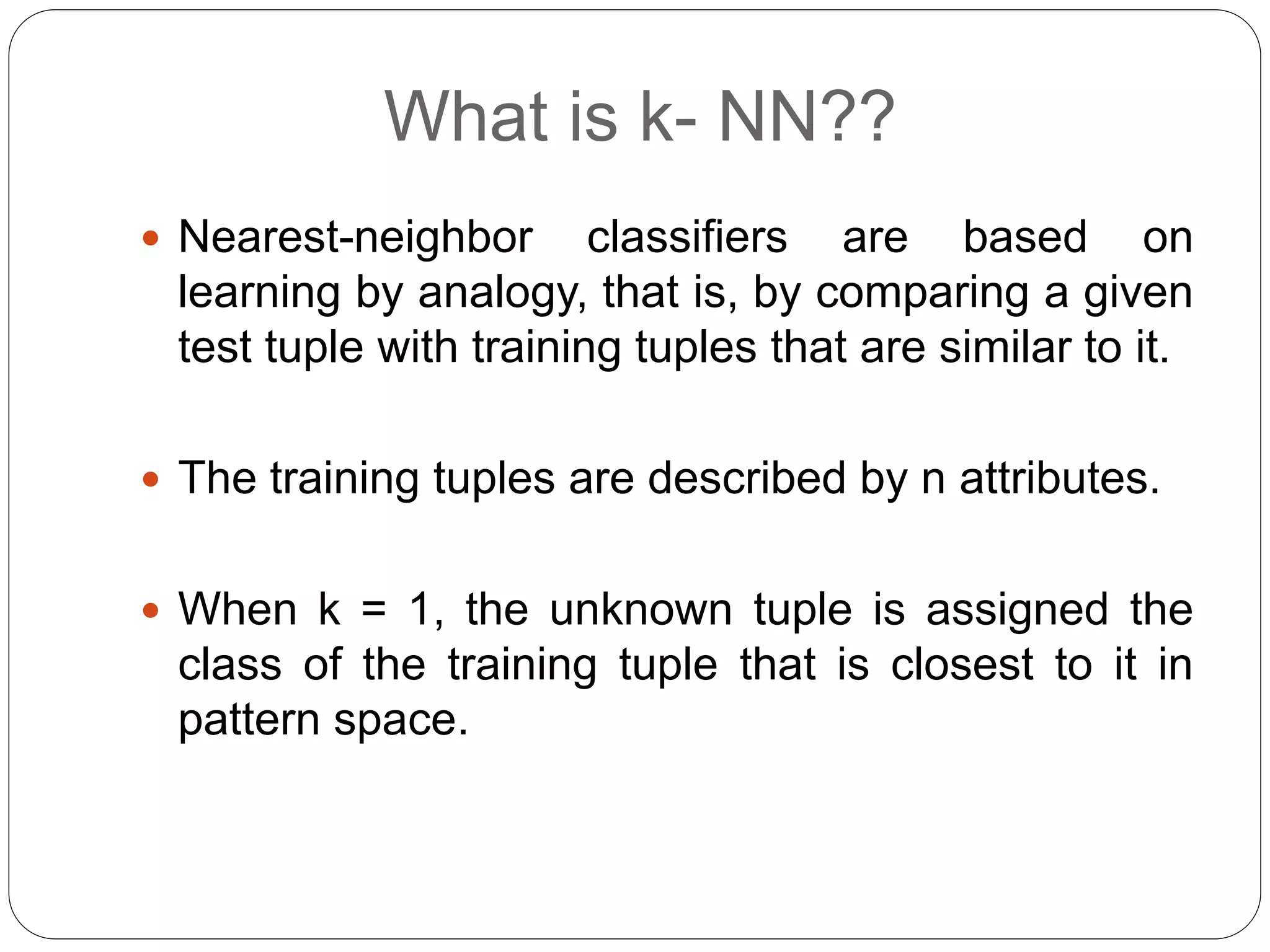 What is k- NN??
 Nearest-neighbor classifiers are based on
learning by analogy, that is, by comparing a given
test tuple with training tuples that are similar to it.
 The training tuples are described by n attributes.
 When k = 1, the unknown tuple is assigned the
class of the training tuple that is closest to it in
pattern space.
 