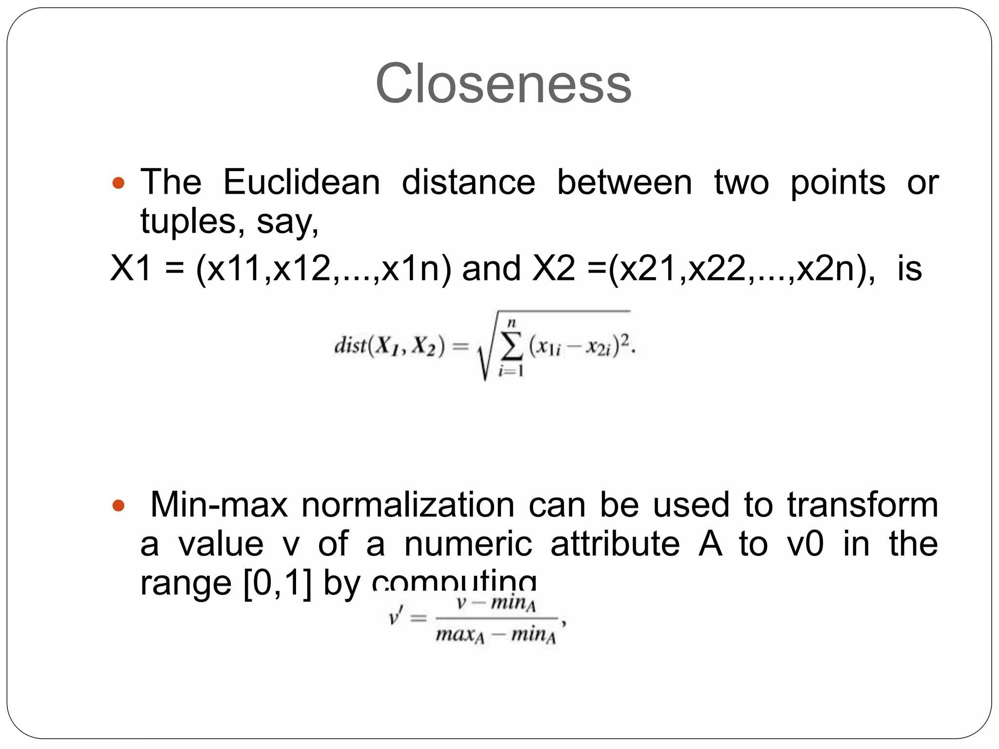 Closeness
 The Euclidean distance between two points or
tuples, say,
X1 = (x11,x12,...,x1n) and X2 =(x21,x22,...,x2n), is
 Min-max normalization can be used to transform
a value v of a numeric attribute A to v0 in the
range [0,1] by computing
 