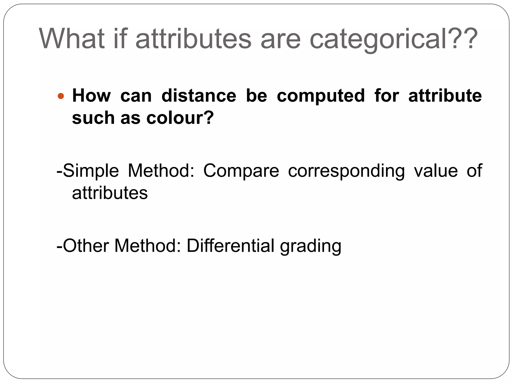 What if attributes are categorical??
 How can distance be computed for attribute
such as colour?
-Simple Method: Compare corresponding value of
attributes
-Other Method: Differential grading
 