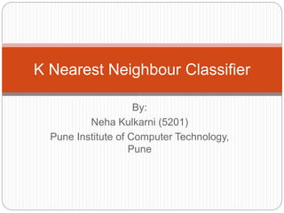 By:
Neha Kulkarni (5201)
Pune Institute of Computer Technology,
Pune
K Nearest Neighbour Classifier
 