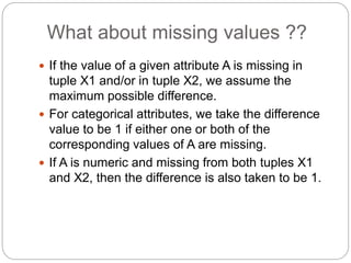 What about missing values ??
 If the value of a given attribute A is missing in
tuple X1 and/or in tuple X2, we assume the
maximum possible difference.
 For categorical attributes, we take the difference
value to be 1 if either one or both of the
corresponding values of A are missing.
 If A is numeric and missing from both tuples X1
and X2, then the difference is also taken to be 1.
 