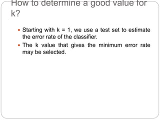 How to determine a good value for
k?
 Starting with k = 1, we use a test set to estimate
the error rate of the classifier.
 The k value that gives the minimum error rate
may be selected.
 