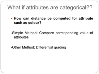 What if attributes are categorical??
 How can distance be computed for attribute
such as colour?
-Simple Method: Compare corresponding value of
attributes
-Other Method: Differential grading
 