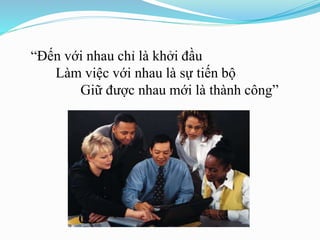 “Đến với nhau chỉ là khởi đầu
Làm việc với nhau là sự tiến bộ
Giữ được nhau mới là thành công”
 