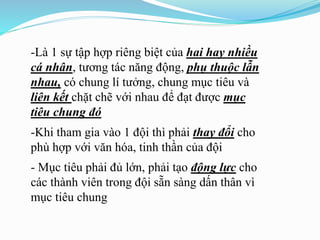 -Là 1 sự tập hợp riêng biệt của hai hay nhiều
cá nhân, tương tác năng động, phụ thuộc lẫn
nhau, có chung lí tưởng, chung mục tiêu và
liên kết chặt chẽ với nhau để đạt được mục
tiêu chung đó
-Khi tham gia vào 1 đội thì phải thay đổi cho
phù hợp với văn hóa, tinh thần của đội
- Mục tiêu phải đủ lớn, phải tạo động lực cho
các thành viên trong đội sẵn sàng dấn thân vì
mục tiêu chung
 