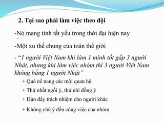 2. Tại sao phải làm việc theo đội
-
-Nó mang tính tất yếu trong thời đại hiện nay
-Một xu thế chung của toàn thế giới
- “1 người Việt Nam khi làm 1 mình tốt gấp 3 người
Nhật, nhưng khi làm việc nhóm thì 3 người Việt Nam
không bằng 1 người Nhật”
+ Quá nể nang các mối quan hệ.
+ Thứ nhất ngồi ỳ, thứ nhì đồng ý
+ Đùn đẩy trách nhiệm cho người khác
+ Không chú ý đến công việc của nhóm
 