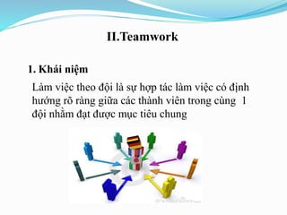II.Teamwork
1. Khái niệm
Làm việc theo đội là sự hợp tác làm việc có định
hướng rõ ràng giữa các thành viên trong cùng 1
đội nhằm đạt được mục tiêu chung
 