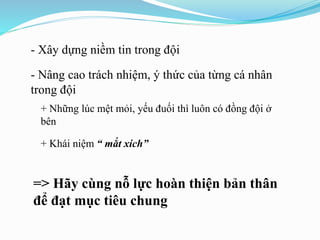 - Xây dựng niềm tin trong đội
- Nâng cao trách nhiệm, ý thức của từng cá nhân
trong đội
+ Những lúc mệt mỏi, yếu đuối thì luôn có đồng đội ở
bên
+ Khái niệm “ mắt xích”
=> Hãy cùng nỗ lực hoàn thiện bản thân
để đạt mục tiêu chung
 