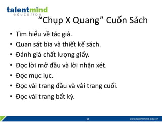 “Chụp X Quang” Cuốn Sách
• Tìm hiểu về tác giả.
• Quan sát bìa và thiết kế sách.
• Đánh giá chất lượng giấy.
• Đọc lời mở đầu và lời nhận xét.
• Đọc mục lục.
• Đọc vài trang đầu và vài trang cuối.
• Đọc vài trang bất kỳ.
10
 
