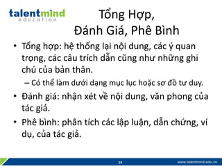 Tổng Hợp,
Đánh Giá, Phê Bình
• Tổng hợp: hệ thống lại nội dung, các ý quan
trọng, các câu trích dẫn cũng như những ghi
chú của bản thân.
– Có thể làm dưới dạng mục lục hoặc sơ đồ tư duy.
• Đánh giá: nhận xét về nội dung, văn phong của
tác giả.
• Phê bình: phân tích các lập luận, dẫn chứng, ví
dụ, của tác giả.
14
 