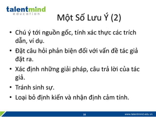 Một Số Lưu Ý (2)
• Chú ý tới nguồn gốc, tính xác thực các trích
dẫn, ví dụ.
• Đặt câu hỏi phản biện đối với vấn đề tác giả
đặt ra.
• Xác định những giải pháp, câu trả lời của tác
giả.
• Tránh sinh sự.
• Loại bỏ định kiến và nhận định cảm tính.
16
 