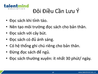 Đôi Điều Cần Lưu Ý
• Đọc sách khi tỉnh táo.
• Nên tạo môi trường đọc sách cho bản thân.
• Đọc sách với cây bút.
• Đọc sách có đủ ánh sáng.
• Có hệ thống ghi chú riêng cho bản thân.
• Đừng đọc sách để ngủ.
• Đọc sách thường xuyên: ít nhất 30 phút/ ngày.
17
 