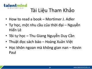 Tài Liệu Tham Khảo
• How to read a book – Mortimer J. Adler
• Tự học, một nhu cầu của thời đại – Nguyễn
Hiến Lê
• Tôi tự học – Thu Giang Nguyễn Duy Cần
• Thuật đọc sách báo – Hoàng Xuân Việt
• Học khôn ngoan mà không gian nan – Kevin
Paul
19
 