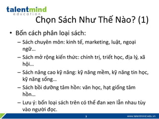 Chọn Sách Như Thế Nào? (1)
• Bốn cách phân loại sách:
– Sách chuyên môn: kinh tế, marketing, luật, ngoại
ngữ…
– Sách mở rộng kiến thức: chính trị, triết học, địa lý, xã
hội…
– Sách nâng cao kỹ năng: kỹ năng mềm, kỹ năng tin học,
kỹ năng sống…
– Sách bồi dưỡng tâm hồn: văn học, hạt giống tâm
hồn…
– Lưu ý: bốn loại sách trên có thể đan xen lẫn nhau tùy
vào người đọc.
3
 