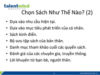 Chọn Sách Như Thế Nào? (2)
• Dựa vào nhu cầu hiện tại.
• Dựa vào mục tiêu phát triển của cá nhân.
• Sách kinh điển.
• Bộ sưu tập sách của bản thân.
• Danh mục tham khảo cuối các quyển sách.
• Đánh giá của các chuyên gia, truyền thông.
• Lời khuyên từ bạn bè, người thân.
4
 