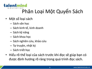 Phân Loại Một Quyển Sách
• Một số loại sách
– Sách văn học
– Sách kinh tế, kinh doanh
– Sách kỹ năng
– Sách khoa học
– Sách nghiên cứu, khảo cứu
– Tự truyện, nhật ký
– Sách triết học
• Hiểu rõ thể loại của sách trước khi đọc sẽ giúp bạn có
được định hướng rõ ràng trong quá trình đọc sách.
9
 