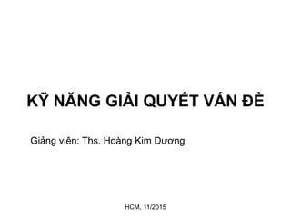 KỸ NĂNG GIẢI QUYẾT VẤN ĐỀ
Giảng viên: Ths. Hoàng Kim Dương
HCM, 11/2015
 