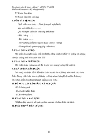 Bộ môn kỹ năng Y khoa – Khoa Y – ĐHQG TP.HCM
Module Hệ tim mạch - Kỹ năng giao tiếp
10
5.7 Khám thần kinh
5.8 Khám hậu môn-sinh dục
6. TÓM TẮT BỆNH ÁN:
Bệnh nhân nam (nữ),…. Tuổi, (tổng số ngày bệnh)
Vào viện vì lý do ………..
Qua hỏi bệnh và khám lâm sang phát hiện:
- Hội chứng ……
- Hội chứng …….
- Triệu chứng (nếu không đưa được vào hội chứng)
- Những tiền sử quan trọng giúp chẩn đoán.
7. CHẨN ĐOÁN SƠ BỘ:
Một chẩn đoán nghĩ nhiều nhất tức là khả năng phù hợp nhất với những hội chứng
và triệu chứng phát hiện được trên BN
8. CHẨN ĐOÁN PHÂN BIỆT:
Một hoặc nhiều chẩn đoán có thể ít nghĩ hơn nhưng không thể loại trừ.
9. BIỆN LUẬN CHẨN ĐOÁN:
Đưa ra sự suy luận để đi đến chẩn đoán hay có thể nói là sự biện minh cho chẩn
đoán. Trong phần biện luận ta phải nêu ra lý do vì sao lại nghĩ đến chẩn đoán này
nhiều hơn chẩn đoán kia một cách ngắn gọn và có lý.
10. ĐỀ NGHỊ CẬN LÂM SÀNG VÀ KẾT QUẢ:
- CLS thường qui
- CLS hổ trợ chẩn đoán
- CLS hổ trợ điều trị
11. CHẨN ĐOÁN XÁC ĐỊNH:
Phối hợp lâm sàng và kết quả cận lâm sàng để có chẩn đoán xác định.
12. ĐIỀU TRỊ VÀ TIÊN LƯỢNG:
 