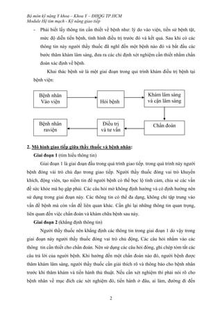 Bộ môn kỹ năng Y khoa – Khoa Y – ĐHQG TP.HCM
Module Hệ tim mạch - Kỹ năng giao tiếp
2
- Phải biết lấy thông tin cần thiết về bệnh như: lý do vào viện, tiền sử bệnh tật,
mức độ diễn tiến bệnh, tình hình điều trị trước đó và kết quả. Sau khi có các
thông tin này người thầy thuốc đã nghĩ đến một bệnh nào đó và bắt đầu các
bước thăm khám lâm sàng, đưa ra các chỉ định xét nghiệm cần thiết nhằm chẩn
đoán xác định về bệnh.
Khai thác bệnh sử là một giai đoạn trong qui trình khám điều trị bệnh tại
bệnh viện:
2. Mô hình giao tiếp giữa thầy thuốc và bệnh nhân:
Giai đoạn 1 (tìm hiểu thông tin)
Giai đoạn 1 là giai đoạn đầu trong quá trình giao tiếp. trong quá trình này người
bệnh đóng vài trò chủ đạo trong giao tiếp. Người thầy thuốc đóng vai trò khuyến
khích, động viên, tạo niềm tin để người bệnh có thể bọc lộ tình cảm, chia sẻ các vấn
đề sức khỏe mà họ gặp phải. Các câu hỏi mở không định hướng và có định hướng nên
sử dụng trong giai đoạn này. Các thông tin có thể đa dạng, không chỉ tập trung vào
vấn đề bệnh mà còn vấn đề liên quan khác. Cần ghi lại những thông tin quan trọng,
liên quan đến việc chẩn đoán và khám chữa bệnh sau này.
Giai đoạn 2 (khẳng định thông tin)
Người thầy thuốc nên khẳng định các thông tin trong giai đoạn 1 do vậy trong
giai đoạn này người thầy thuốc đóng vai trò chủ động, Các câu hỏi nhằm vào các
thông tin cần thiết cho chẩn đoán. Nên sử dụng các câu hỏi đóng, ghi chép tóm tắt các
câu trả lời của người bệnh. Khi hướng đến một chẩn đoán nào đó, người bệnh được
thăm khám lâm sàng, người thầy thuốc cần giải thích rõ và thông báo cho bệnh nhân
trước khi thăm khám và tiến hành thủ thuật. Nếu cần xét nghiệm thì phải nói rõ cho
bệnh nhân về mục đích các xét nghiệm đó, tiến hành ở đâu, ai làm, đường đi đến
Bệnh nhân
Vào viện Hỏi bệnh
Khám lâm sàng
và cận lâm sàng
Bệnh nhân
raviện
Điều trị
và tư vấn
Chẩn đoán
 