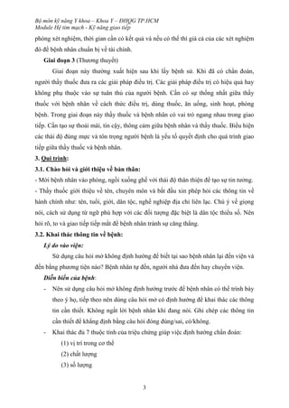 Bộ môn kỹ năng Y khoa – Khoa Y – ĐHQG TP.HCM
Module Hệ tim mạch - Kỹ năng giao tiếp
3
phòng xét nghiệm, thời gian cần có kết quả và nếu có thể thì giá cả của các xét nghiệm
đó để bệnh nhân chuẩn bị về tài chính.
Giai đoạn 3 (Thương thuyết)
Giai đoạn này thường xuất hiện sau khi lấy bệnh sử. Khi đã có chẩn đoán,
người thầy thuốc đưa ra các giải pháp điều trị. Các giải pháp điều trị có hiệu quả hay
không phụ thuộc vào sự tuân thủ của người bệnh. Cần có sự thống nhất giữa thầy
thuốc với bệnh nhân về cách thức điều trị, dùng thuốc, ăn uống, sinh hoạt, phòng
bệnh. Trong giai đoạn này thầy thuốc và bệnh nhân có vai trò ngang nhau trong giao
tiếp. Cần tạo sự thoải mái, tin cậy, thông cảm giữa bệnh nhân và thầy thuốc. Biểu hiện
các thái độ đúng mực và tôn trọng người bệnh là yếu tố quyết định cho quá trình giao
tiếp giữa thầy thuốc và bệnh nhân.
3. Qui trình:
3.1. Chào hỏi và giới thiệu về bản thân:
- Mời bệnh nhân vào phòng, ngồi xuống ghế với thái độ thân thiện để tạo sự tin tưởng.
- Thầy thuốc giới thiệu về tên, chuyên môn và bắt đầu xin phép hỏi các thông tin về
hành chính như: tên, tuổi, giới, dân tộc, nghề nghiệp địa chỉ liên lạc. Chú ý về giọng
nói, cách sử dụng từ ngữ phù hợp với các đối tượng đặc biệt là dân tộc thiểu số. Nên
hỏi rõ, to và giao tiếp tiếp mắt để bệnh nhân tránh sự căng thẳng.
3.2. Khai thác thông tin về bệnh:
Lý do vào viện:
Sử dụng câu hỏi mở không định hướng để biết tại sao bệnh nhân lại đến viện và
đến bằng phương tiện nào? Bệnh nhân tự đến, người nhà đưa đến hay chuyển viện.
Diễn biến của bệnh:
- Nên sử dụng câu hỏi mở không định hướng trước để bệnh nhân có thể trình bày
theo ý họ, tiếp theo nên dùng câu hỏi mở có định hướng để khai thác các thông
tin cần thiết. Không ngắt lời bệnh nhân khi đang nói. Ghi chép các thông tin
cần thiết để khẳng định bằng câu hỏi đóng đúng/sai, có/không.
- Khai thác đủ 7 thuộc tính của triệu chứng giúp việc định hướng chẩn đoán:
(1) vị trí trong cơ thể
(2) chất lượng
(3) số lượng
 