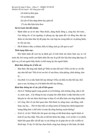 Bộ môn kỹ năng Y khoa – Khoa Y – ĐHQG TP.HCM
Module Hệ tim mạch - Kỹ năng giao tiếp
4
(4) trình tự thời gian
(5) sự khởi phát
(6) yếu tố làm nặng thêm hay giảm đi
(7) các dấu hiệu kèm theo
Xử trí trước khi đến khám:
- Bệnh nhân tự xử trí như: Mua thuốc, dùng thuốc đông y, cúng bái, bói toán…
Các thông tin về tín ngưỡng và phong tục tập quán đối với đồng bào dân tộc
thiểu số cần khai thác kỹ để giúp cho việc hợp tác trong điều trị và phòng bệnh,
tư vấn sau này.
- Đã đi khám ở đâu, ai khám, điều trị bằng cách gi, kết quả ra sao?
Tình trạng hiện nay:
Hỏi bệnh nhân để xem họ tự đánh giá về tình hình sức khỏe hiện nay so với
trước đó, hỏi mong muốn của bệnh nhân lần này là gì để tiên liệu khả năng đáp ứng về
dịch vụ y tế mà người thầy thuốc có thể mang lại cho người bệnh.
Khai thác thông tin về tiền sử:
- Bản thân: Đã từng mắc bệnh gì? Điều trị như thế nào? (Nếu có) thì so với lần
này như thế nào? Nếu là trẻ em hỏi về sản khoa, tiêm phòng, dinh dưỡng, tâm
lý…
- Gia đình: Có ai mắc bệnh thế này không? (Nếu có) điều trị như thế nào, Kết
quả ra sao, họ hàng có ai bị bệnh như thế này không,..
Khai thác thông tin về các yếu tố liên quan:
- Dịch tể: Những người xung quanh có ai bị không, môi trường sống, nhà ở, hố
xí, nước sạch…Các thông tin này sẽ giúp cho chẩn đoán và đặc biệt đưa ra lời
khuyên tư vấn sức khỏe thích hợp và thực tế với điều kiện của từng bệnh nhân.
- Lối sống: Hỏi về các thói quen như: Hút thuốc lá, uống rượu, vận động, sinh
hoạt, ma túy,… Hỏi rõ như (nếu có uống rượu) số lượng bao nhiêu/ngày(ước
lượng bằng đơn vị thể tích) và mức độ uống thường xuyên không?
- Kinh tế, xã hội: Nhiều khi chỉ quan sát cũng có thể đoán được người bệnh có
kinh tế cao hay thấp. Nếu cần có thể hỏi thêm thu nhập, vị trí xã hội vì có nhiều
bệnh liên quan đến vấn đề này và các thông tin sẽ giúp cho tư vấn và điều trị
thích hợp. Ví dụ: Có thể lựa chọn thuốc cùng loại nhưng rẻ tiền hoặc chỉ định
 