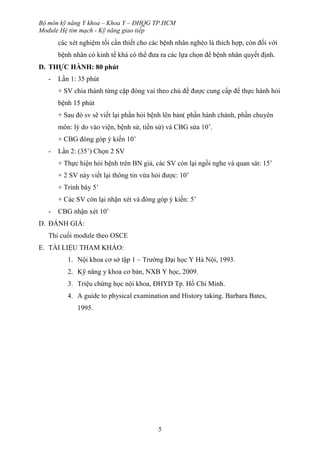 Bộ môn kỹ năng Y khoa – Khoa Y – ĐHQG TP.HCM
Module Hệ tim mạch - Kỹ năng giao tiếp
5
các xét nghiệm tối cần thiết cho các bệnh nhân nghèo là thích hợp, còn đối với
bệnh nhân có kinh tế khá có thể đưa ra các lựa chọn để bệnh nhân quyết định.
D. THỰC HÀNH: 80 phút
- Lần 1: 35 phút
+ SV chia thành từng cặp đóng vai theo chủ đề được cung cấp để thực hành hỏi
bệnh 15 phút
+ Sau đó sv sẽ viết lại phần hỏi bệnh lên bản( phần hành chánh, phần chuyên
môn: lý do vào viện, bệnh sử, tiền sử) và CBG sửa 10’.
+ CBG đóng góp ý kiến 10’
- Lần 2: (35’) Chọn 2 SV
+ Thực hiện hỏi bệnh trên BN giả, các SV còn lại ngồi nghe và quan sát: 15’
+ 2 SV này viết lại thông tin vừa hỏi được: 10’
+ Trình bày 5’
+ Các SV còn lại nhận xét và đóng góp ý kiến: 5’
- CBG nhận xét 10’
D. ĐÁNH GIÁ:
Thi cuối module theo OSCE
E. TÀI LIỆU THAM KHẢO:
1. Nội khoa cơ sở tập 1 – Trường Đại học Y Hà Nội, 1993.
2. Kỹ năng y khoa cơ bản, NXB Y học, 2009.
3. Triệu chứng học nội khoa, ĐHYD Tp. Hồ Chí Minh.
4. A guide to physical examination and History taking. Barbara Bates,
1995.
 