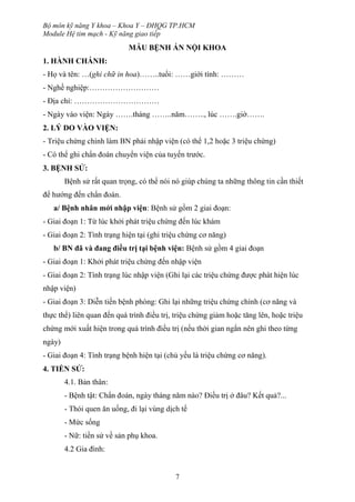 Bộ môn kỹ năng Y khoa – Khoa Y – ĐHQG TP.HCM
Module Hệ tim mạch - Kỹ năng giao tiếp
7
MẪU BỆNH ÁN NỘI KHOA
1. HÀNH CHÁNH:
- Họ và tên: …(ghi chữ in hoa)……..tuổi: ……giới tính: ………
- Nghề nghiệp:………………………
- Địa chỉ: ……………………………
- Ngày vào viện: Ngày …….tháng ……..năm…….., lúc …….giờ…….
2. LÝ DO VÀO VIỆN:
- Triệu chứng chính làm BN phải nhập viện (có thể 1,2 hoặc 3 triệu chứng)
- Có thể ghi chẩn đoán chuyển viện của tuyến trước.
3. BỆNH SỬ:
Bệnh sử rất quan trọng, có thể nói nó giúp chúng ta những thông tin cần thiết
để hướng đến chẩn đoán.
a/ Bệnh nhân mới nhập viện: Bệnh sử gồm 2 giai đoạn:
- Giai đoạn 1: Từ lúc khởi phát triệu chứng đến lúc khám
- Giai đoạn 2: Tình trạng hiện tại (ghi triệu chứng cơ năng)
b/ BN đã và đang điều trị tại bệnh viện: Bệnh sử gồm 4 giai đoạn
- Giai đoạn 1: Khởi phát triệu chứng đến nhập viện
- Giai đoạn 2: Tình trạng lúc nhập viện (Ghi lại các triệu chứng được phát hiện lúc
nhập viện)
- Giai đoạn 3: Diễn tiến bệnh phòng: Ghi lại những triệu chứng chính (cơ năng và
thực thể) liên quan đến quá trình điều trị, triệu chứng giảm hoặc tăng lên, hoặc triệu
chứng mới xuất hiện trong quá trình điều trị (nếu thời gian ngắn nên ghi theo từng
ngày)
- Giai đoạn 4: Tình trạng bệnh hiện tại (chủ yếu là triệu chứng cơ năng).
4. TIỀN SỬ:
4.1. Bản thân:
- Bệnh tật: Chẩn đoán, ngày tháng năm nào? Điều trị ở đâu? Kết quả?...
- Thói quen ăn uống, đi lại vùng dịch tể
- Mức sống
- Nữ: tiền sử về sản phụ khoa.
4.2 Gia đình:
 