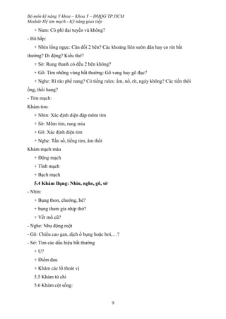 Bộ môn kỹ năng Y khoa – Khoa Y – ĐHQG TP.HCM
Module Hệ tim mạch - Kỹ năng giao tiếp
9
+ Nam: Có phì đại tuyến vú không?
- Hô hấp:
+ Nhìn lồng ngực: Cân đối 2 bên? Các khoảng liên sườn dãn hay co rút bất
thường? Di động? Kiểu thở?
+ Sờ: Rung thanh có đều 2 bên không?
+ Gõ: Tìm những vùng bất thường: Gõ vang hay gõ đục?
+ Nghe: Rì rào phế nang? Có tiếng rales: ẩm, nổ, rít, ngáy không? Các tiến thổi
ống, thổi hang?
- Tim mạch:
Khám tim:
+ Nhìn: Xác định diện đập mõm tim
+ Sờ: Mõm tim, rung miu
+ Gõ: Xác định diện tim
+ Nghe: Tần số, tiếng tim, âm thổi
Khám mạch máu
+ Động mạch
+ Tĩnh mạch
+ Bạch mạch
5.4 Khám Bụng: Nhìn, nghe, gõ, sờ
- Nhìn:
+ Bụng thon, chướng, bè?
+ bụng tham gia nhịp thở?
+ Vết mổ cũ?
- Nghe: Nhu động ruột
- Gõ: Chiều cao gan, dịch ổ bụng hoặc hơi,…?
- Sờ: Tìm các dấu hiệu bất thường
+ U?
+ Điểm đau
+ Khám các lổ thoát vị
5.5 Khám tứ chi
5.6 Khám cột sống:
 