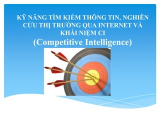 KỸ NĂNG TÌM KIẾM THÔNG TIN, NGHIÊN
CỨU THỊ TRƯỜNG QUA INTERNET VÀ
KHÁI NIỆM CI
(Competitive Intelligence)
 