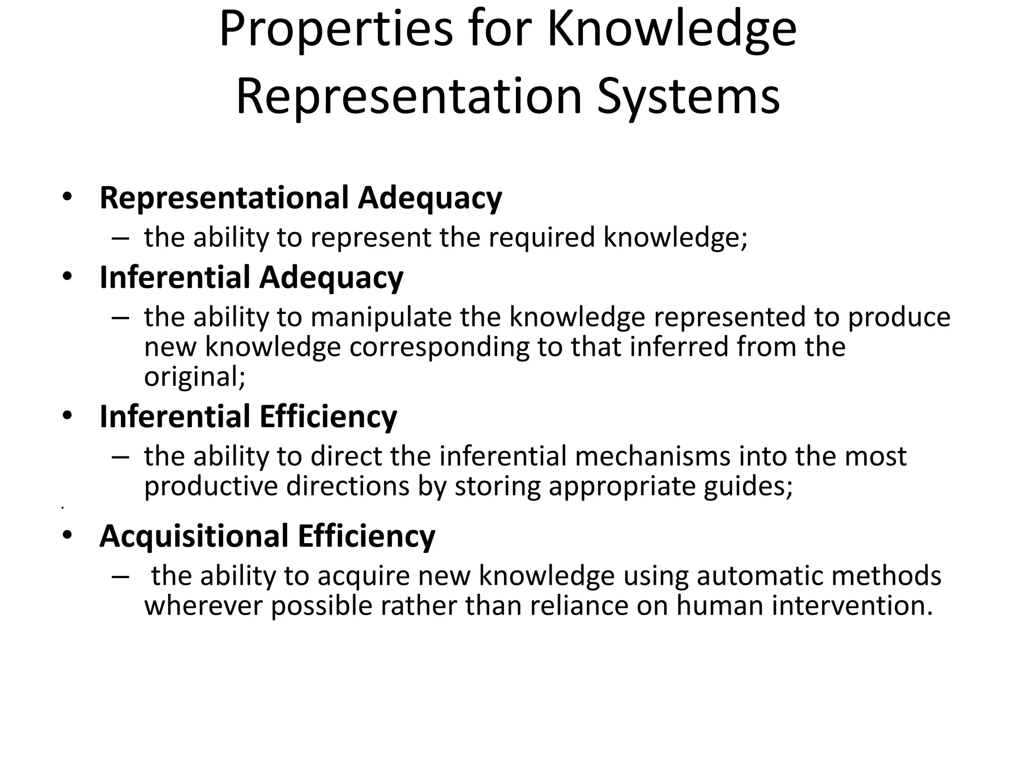 Properties for Knowledge
Representation Systems
• Representational Adequacy
– the ability to represent the required knowledge;
• Inferential Adequacy
– the ability to manipulate the knowledge represented to produce
new knowledge corresponding to that inferred from the
original;
• Inferential Efficiency
– the ability to direct the inferential mechanisms into the most
productive directions by storing appropriate guides;
•
• Acquisitional Efficiency
– the ability to acquire new knowledge using automatic methods
wherever possible rather than reliance on human intervention.
 