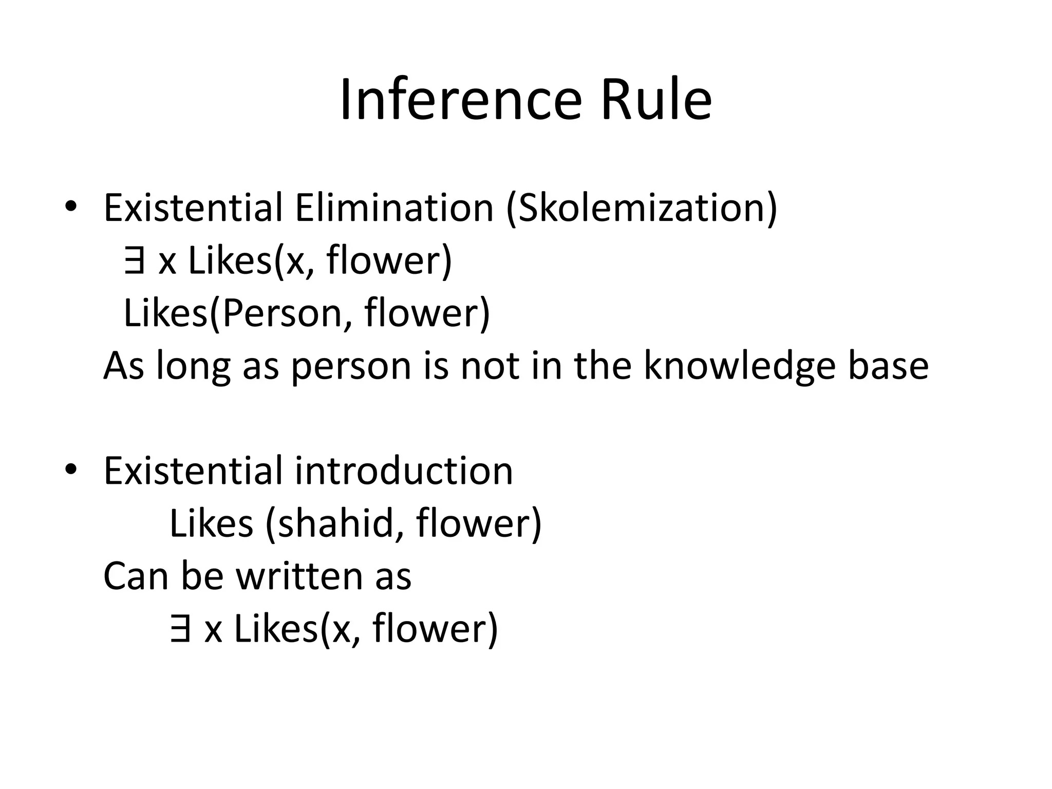 Inference Rule
• Existential Elimination (Skolemization)
∃ x Likes(x, flower)
Likes(Person, flower)
As long as person is not in the knowledge base
• Existential introduction
Likes (shahid, flower)
Can be written as
∃ x Likes(x, flower)
 