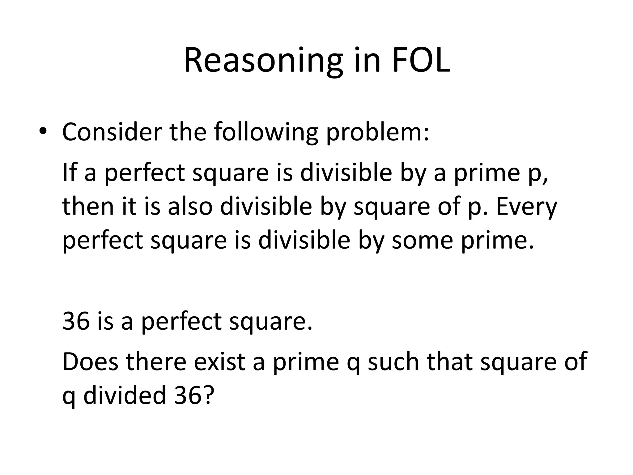 Reasoning in FOL
• Consider the following problem:
If a perfect square is divisible by a prime p,
then it is also divisible by square of p. Every
perfect square is divisible by some prime.
36 is a perfect square.
Does there exist a prime q such that square of
q divided 36?
 