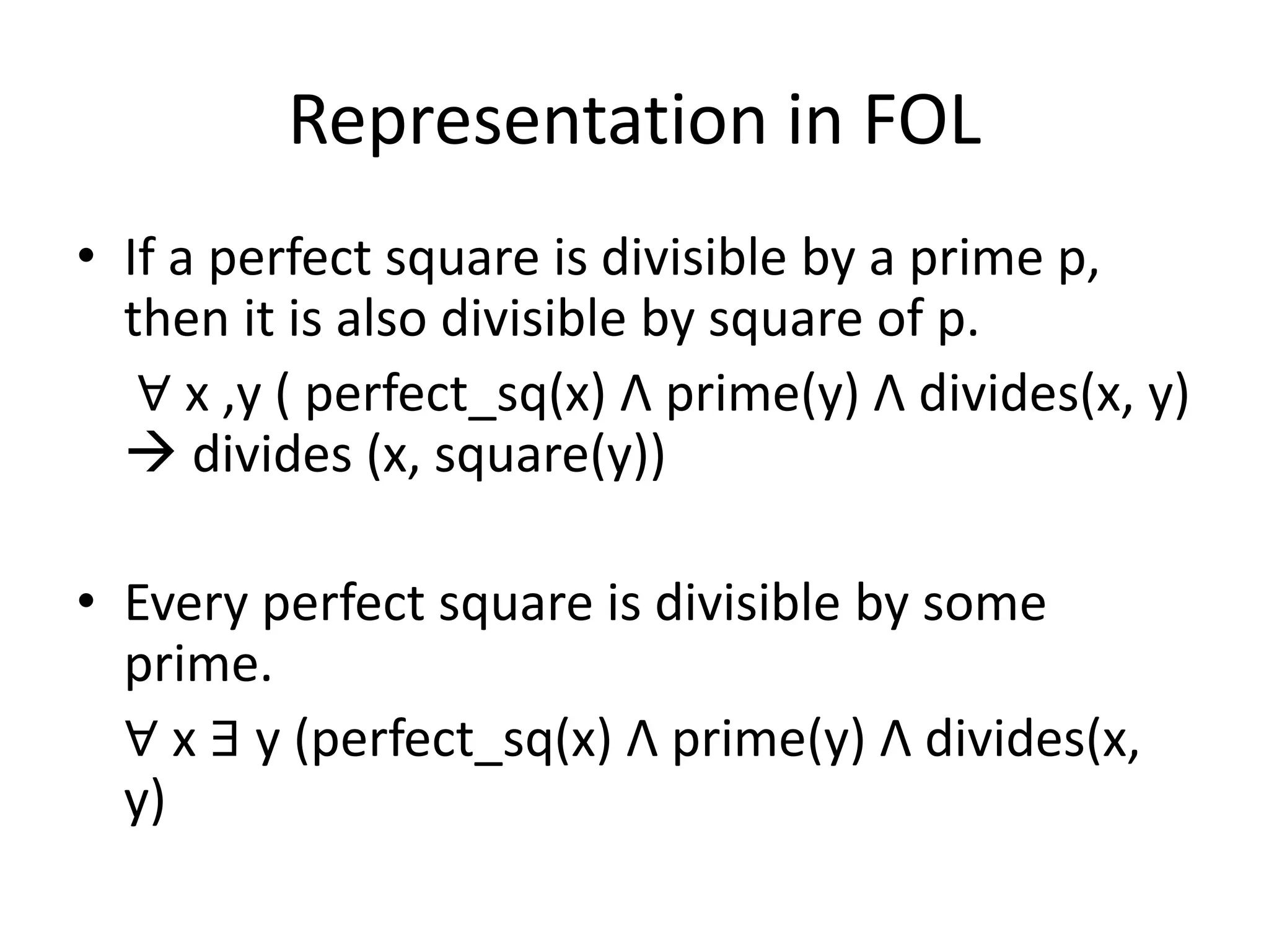 Representation in FOL
• If a perfect square is divisible by a prime p,
then it is also divisible by square of p.
∀ x ,y ( perfect_sq(x) Λ prime(y) Λ divides(x, y)
 divides (x, square(y))
• Every perfect square is divisible by some
prime.
∀ x ∃ y (perfect_sq(x) Λ prime(y) Λ divides(x,
y)
 