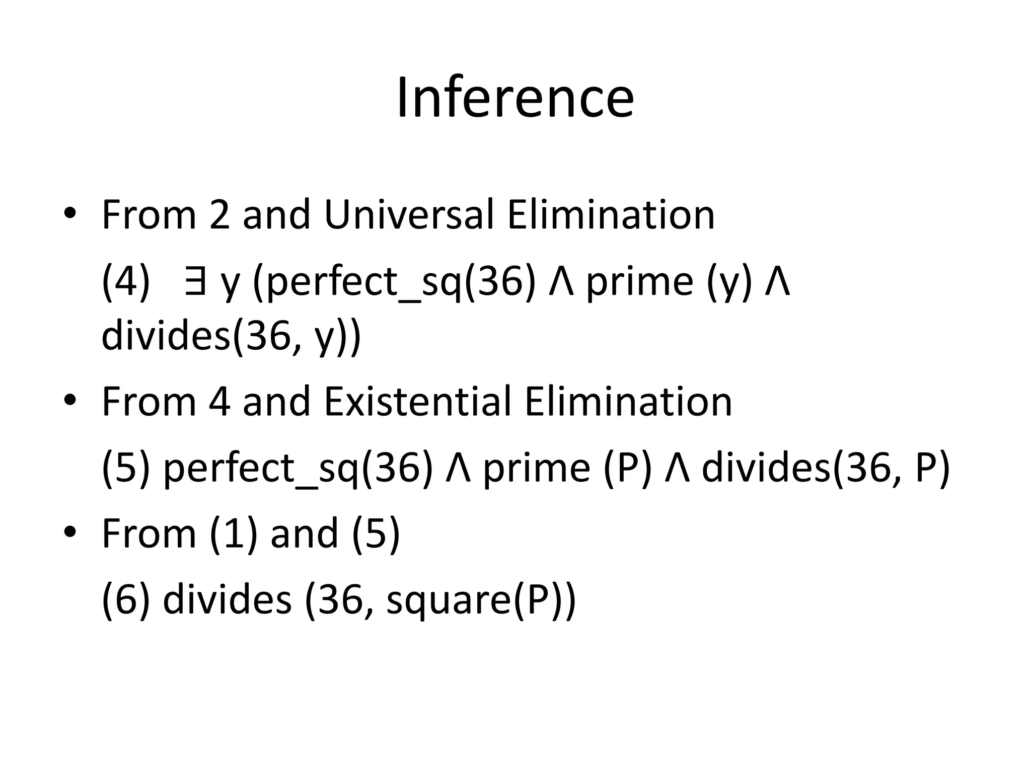 Inference
• From 2 and Universal Elimination
(4) ∃ y (perfect_sq(36) Λ prime (y) Λ
divides(36, y))
• From 4 and Existential Elimination
(5) perfect_sq(36) Λ prime (P) Λ divides(36, P)
• From (1) and (5)
(6) divides (36, square(P))
 