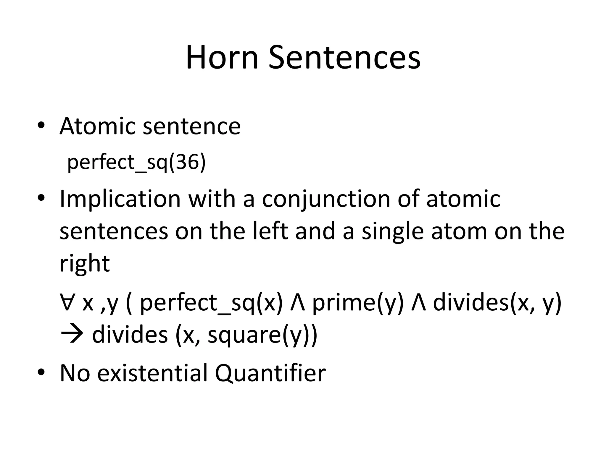 Horn Sentences
• Atomic sentence
perfect_sq(36)
• Implication with a conjunction of atomic
sentences on the left and a single atom on the
right
∀ x ,y ( perfect_sq(x) Λ prime(y) Λ divides(x, y)
 divides (x, square(y))
• No existential Quantifier
 