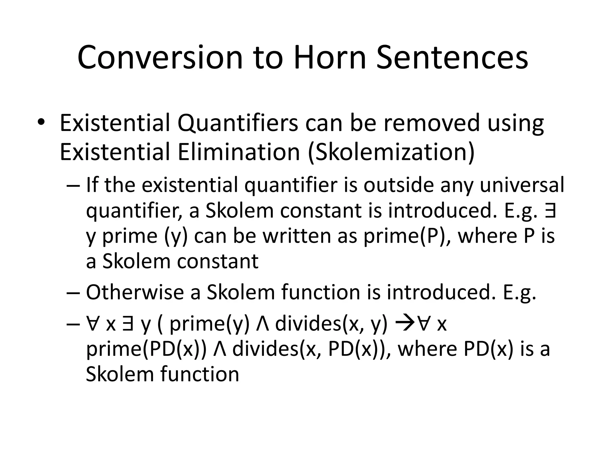 Conversion to Horn Sentences
• Existential Quantifiers can be removed using
Existential Elimination (Skolemization)
– If the existential quantifier is outside any universal
quantifier, a Skolem constant is introduced. E.g. ∃
y prime (y) can be written as prime(P), where P is
a Skolem constant
– Otherwise a Skolem function is introduced. E.g.
– ∀ x ∃ y ( prime(y) Λ divides(x, y) ∀ x
prime(PD(x)) Λ divides(x, PD(x)), where PD(x) is a
Skolem function
 