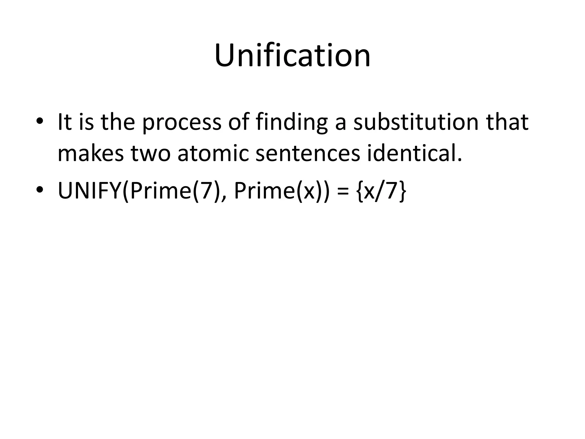 Unification
• It is the process of finding a substitution that
makes two atomic sentences identical.
• UNIFY(Prime(7), Prime(x)) = {x/7}
 