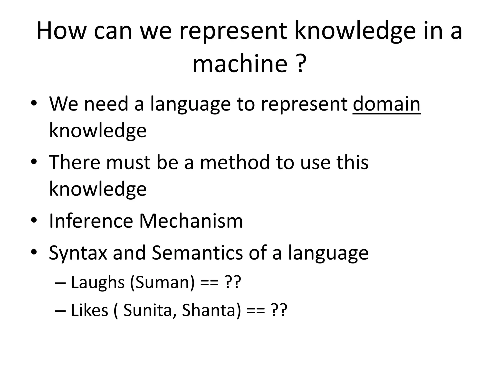How can we represent knowledge in a
machine ?
• We need a language to represent domain
knowledge
• There must be a method to use this
knowledge
• Inference Mechanism
• Syntax and Semantics of a language
– Laughs (Suman) == ??
– Likes ( Sunita, Shanta) == ??
 