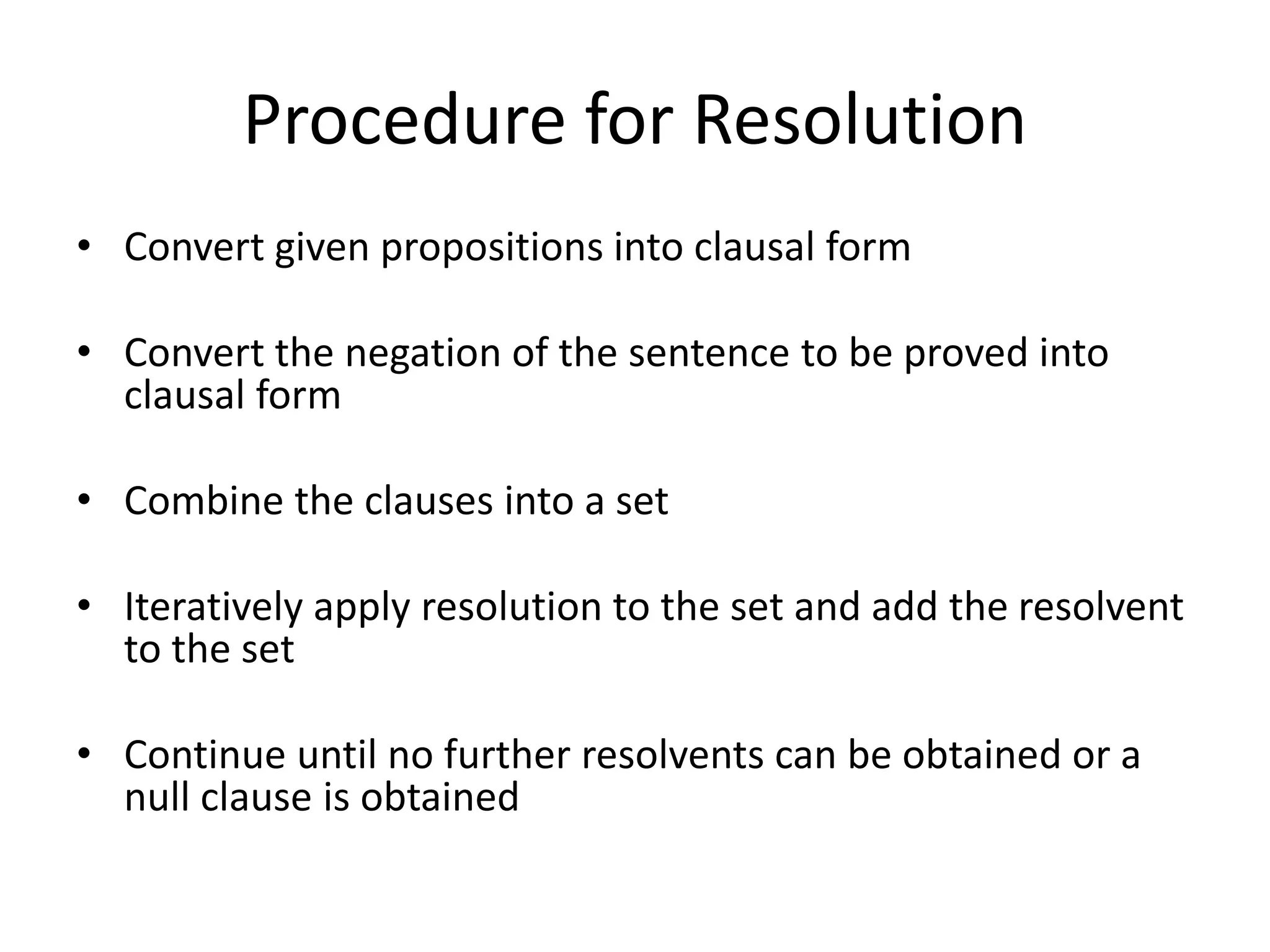 Procedure for Resolution
• Convert given propositions into clausal form
• Convert the negation of the sentence to be proved into
clausal form
• Combine the clauses into a set
• Iteratively apply resolution to the set and add the resolvent
to the set
• Continue until no further resolvents can be obtained or a
null clause is obtained
 