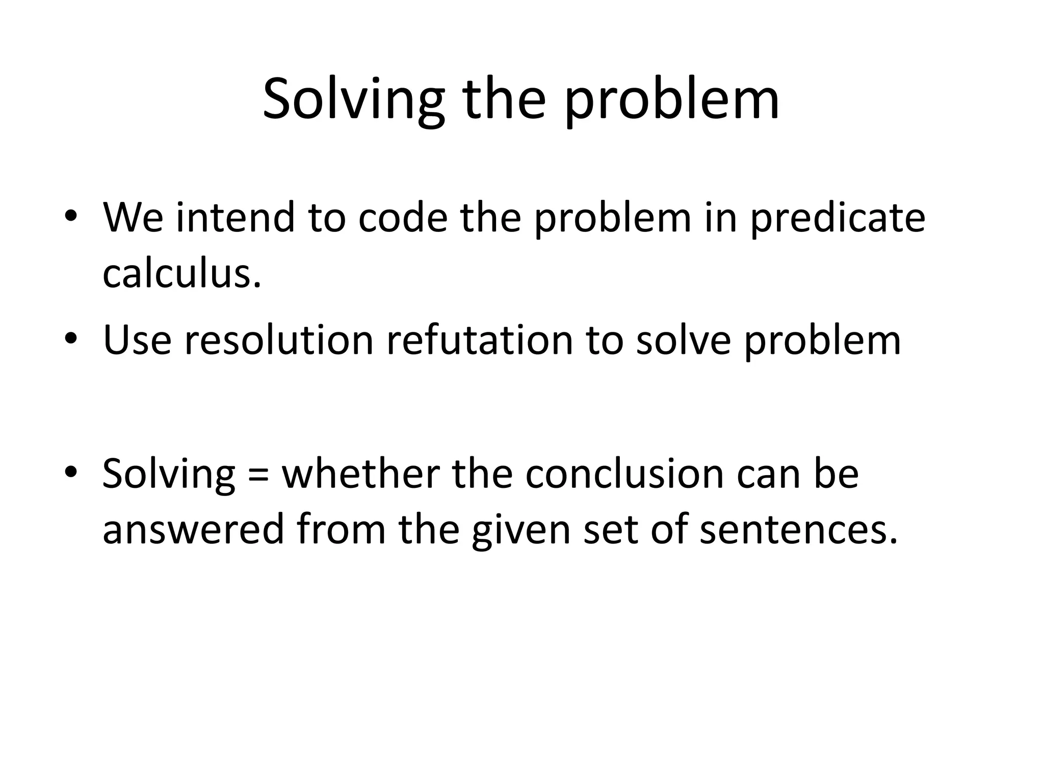 Solving the problem
• We intend to code the problem in predicate
calculus.
• Use resolution refutation to solve problem
• Solving = whether the conclusion can be
answered from the given set of sentences.
 