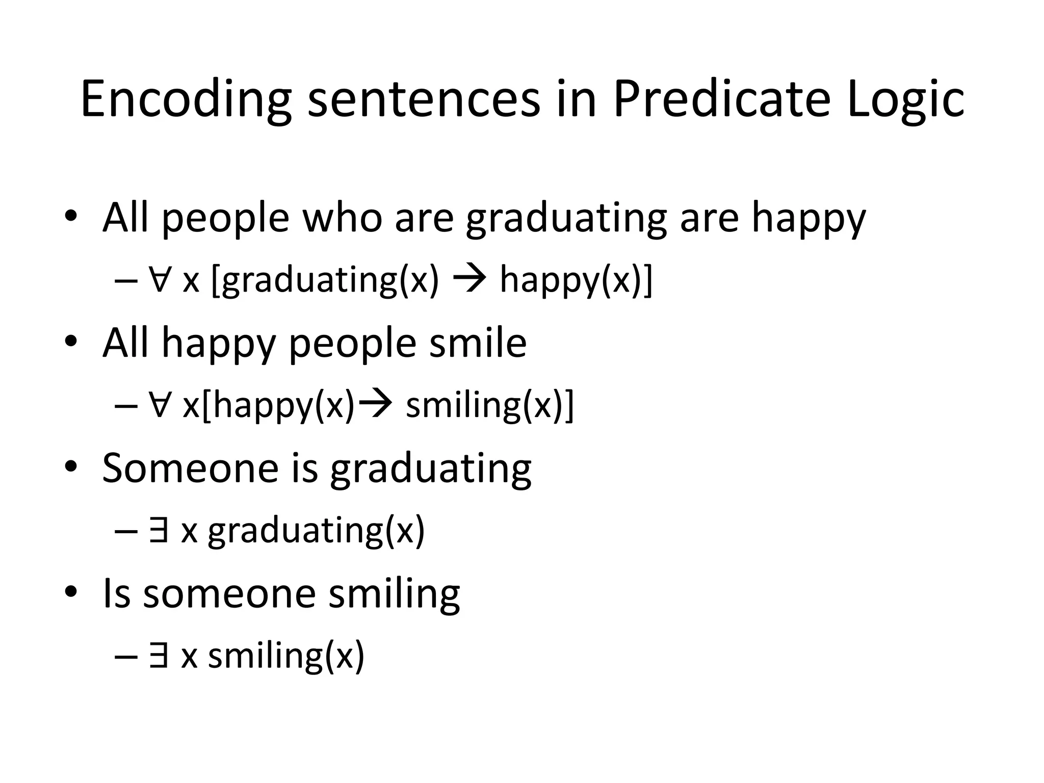 Encoding sentences in Predicate Logic
• All people who are graduating are happy
– ∀ x [graduating(x)  happy(x)]
• All happy people smile
– ∀ x[happy(x) smiling(x)]
• Someone is graduating
– ∃ x graduating(x)
• Is someone smiling
– ∃ x smiling(x)
 