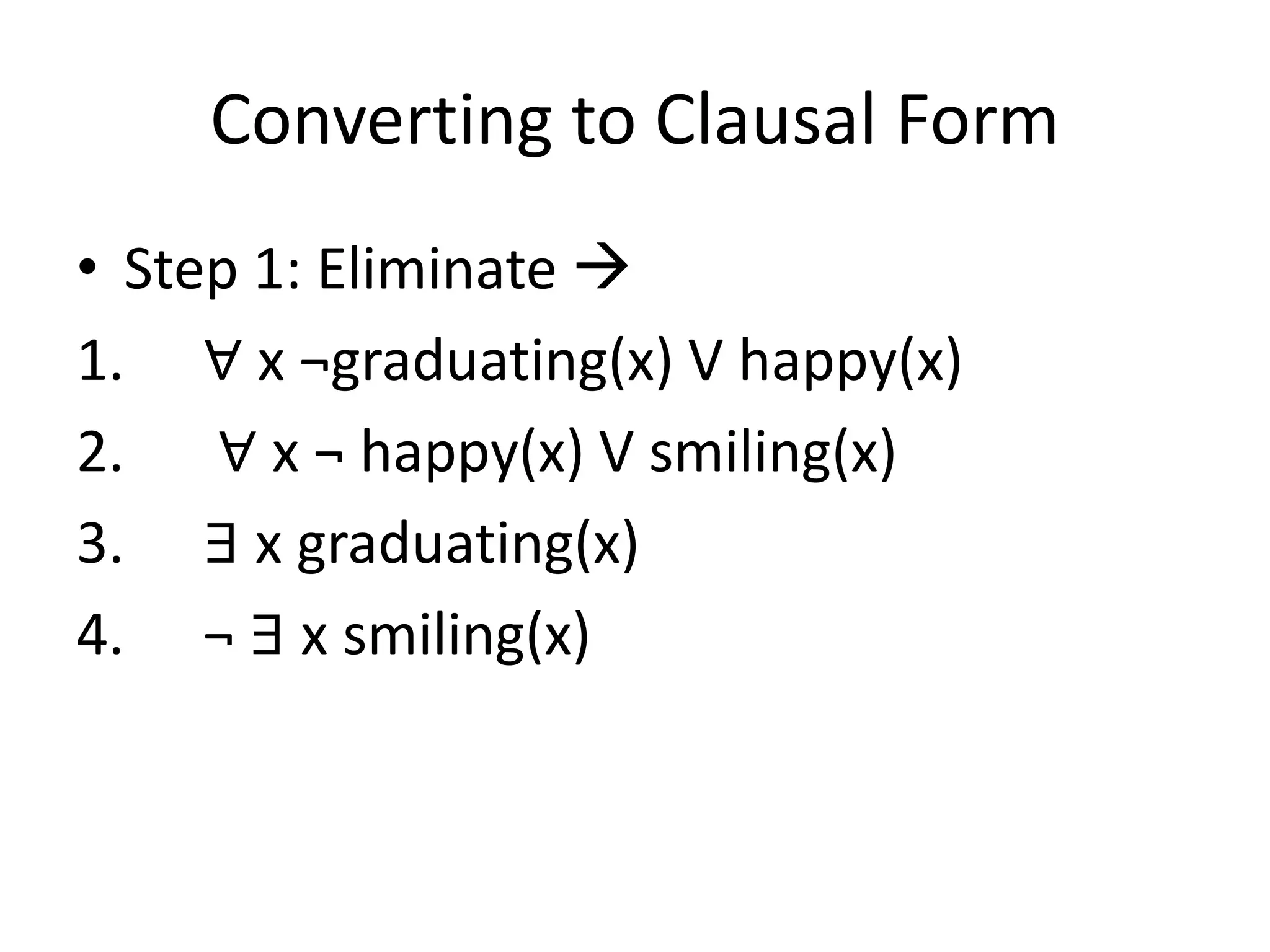 Converting to Clausal Form
• Step 1: Eliminate 
1. ∀ x ¬graduating(x) V happy(x)
2. ∀ x ¬ happy(x) V smiling(x)
3. ∃ x graduating(x)
4. ¬ ∃ x smiling(x)
 