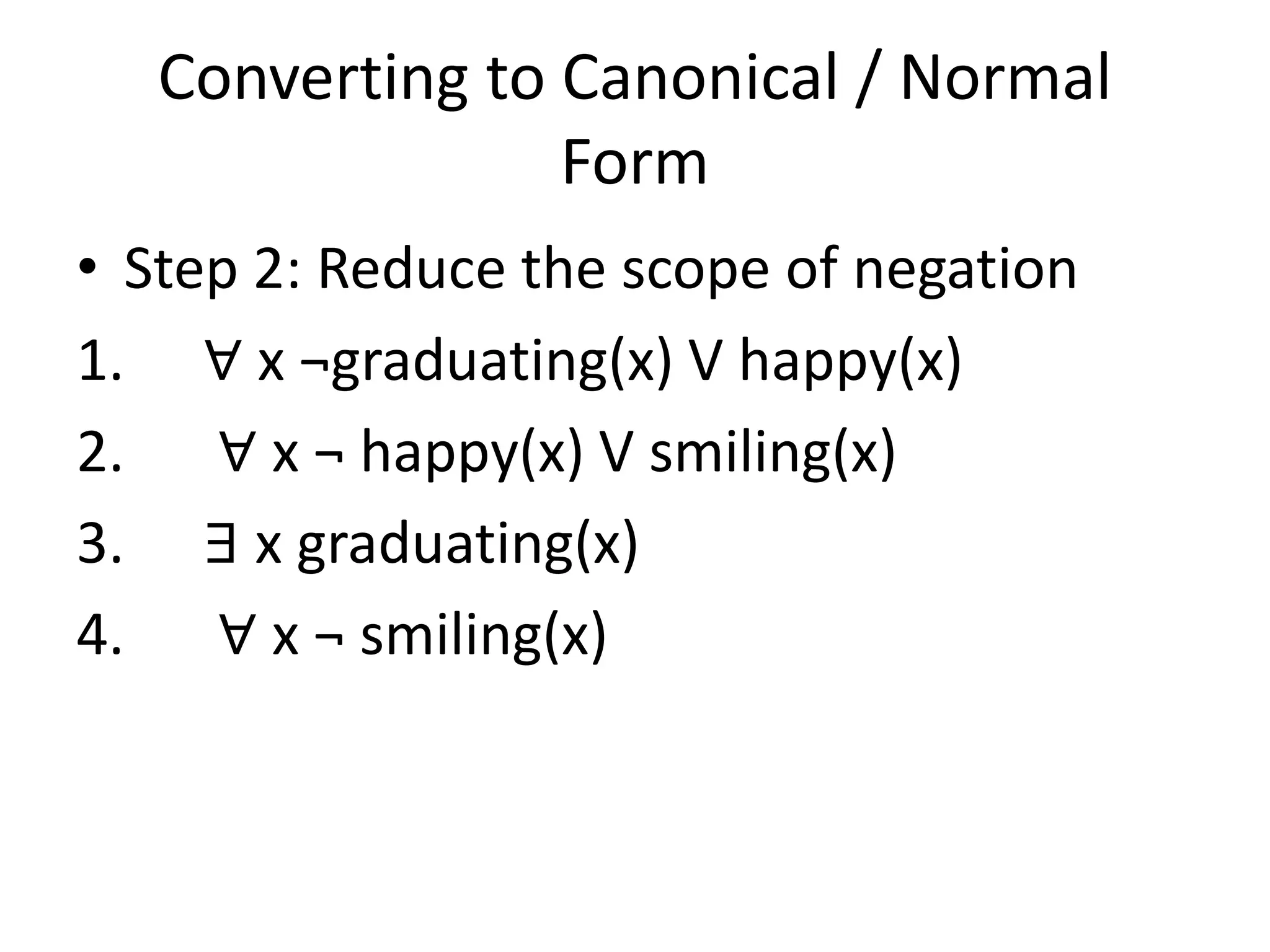 Converting to Canonical / Normal
Form
• Step 2: Reduce the scope of negation
1. ∀ x ¬graduating(x) V happy(x)
2. ∀ x ¬ happy(x) V smiling(x)
3. ∃ x graduating(x)
4. ∀ x ¬ smiling(x)
 