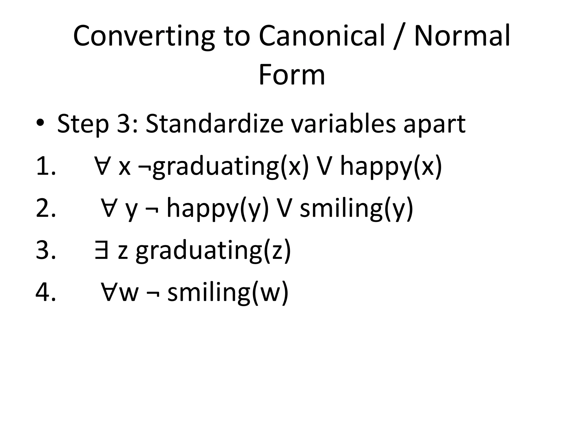 Converting to Canonical / Normal
Form
• Step 3: Standardize variables apart
1. ∀ x ¬graduating(x) V happy(x)
2. ∀ y ¬ happy(y) V smiling(y)
3. ∃ z graduating(z)
4. ∀w ¬ smiling(w)
 
