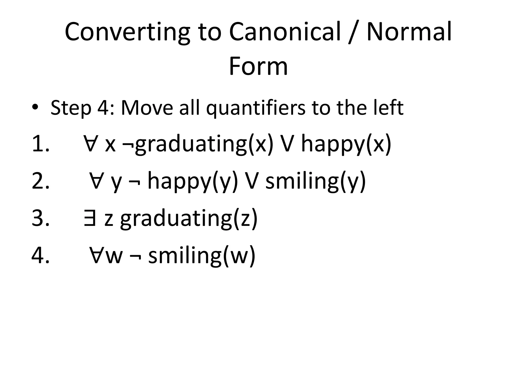 Converting to Canonical / Normal
Form
• Step 4: Move all quantifiers to the left
1. ∀ x ¬graduating(x) V happy(x)
2. ∀ y ¬ happy(y) V smiling(y)
3. ∃ z graduating(z)
4. ∀w ¬ smiling(w)
 