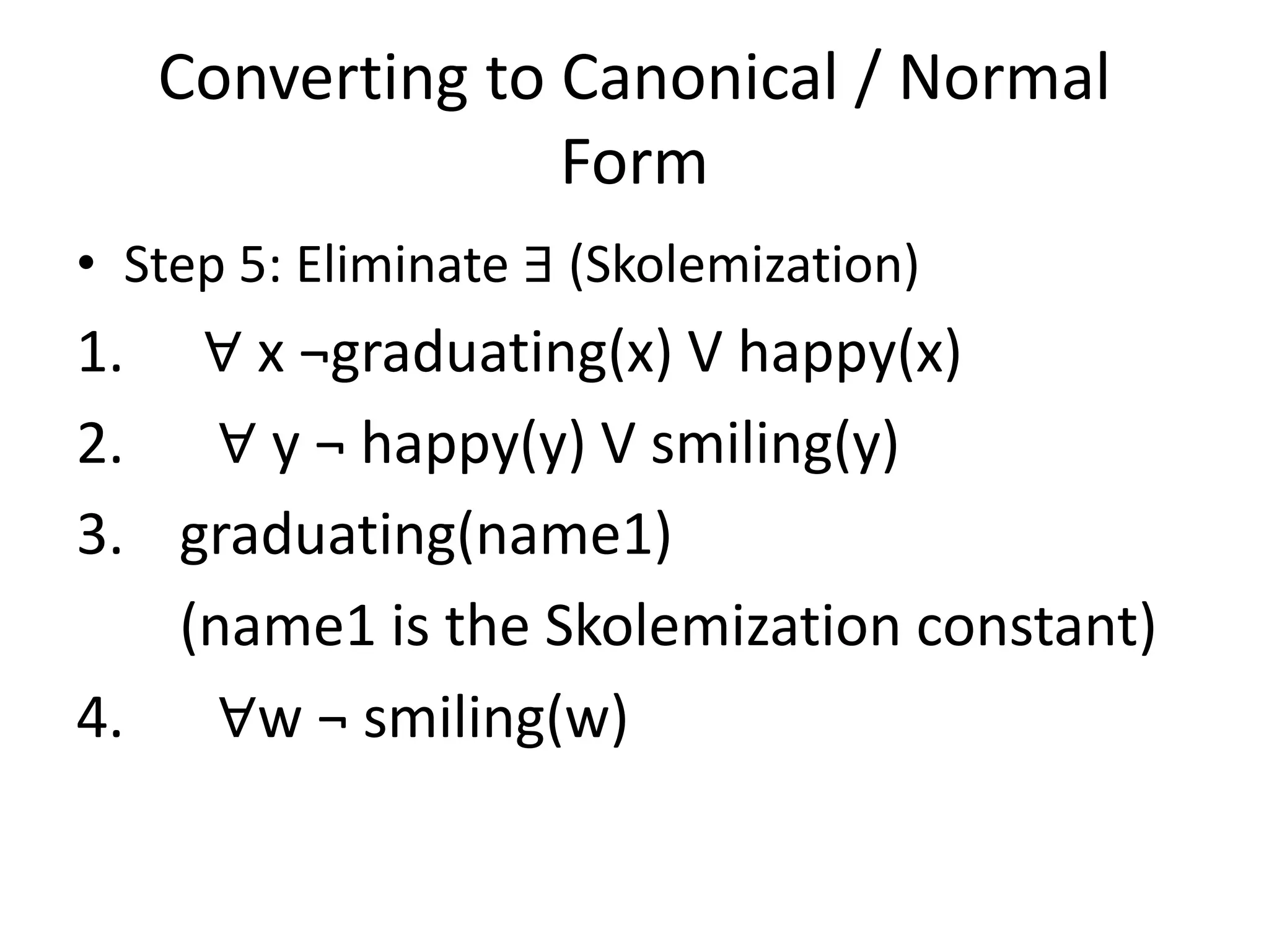 Converting to Canonical / Normal
Form
• Step 5: Eliminate ∃ (Skolemization)
1. ∀ x ¬graduating(x) V happy(x)
2. ∀ y ¬ happy(y) V smiling(y)
3. graduating(name1)
(name1 is the Skolemization constant)
4. ∀w ¬ smiling(w)
 