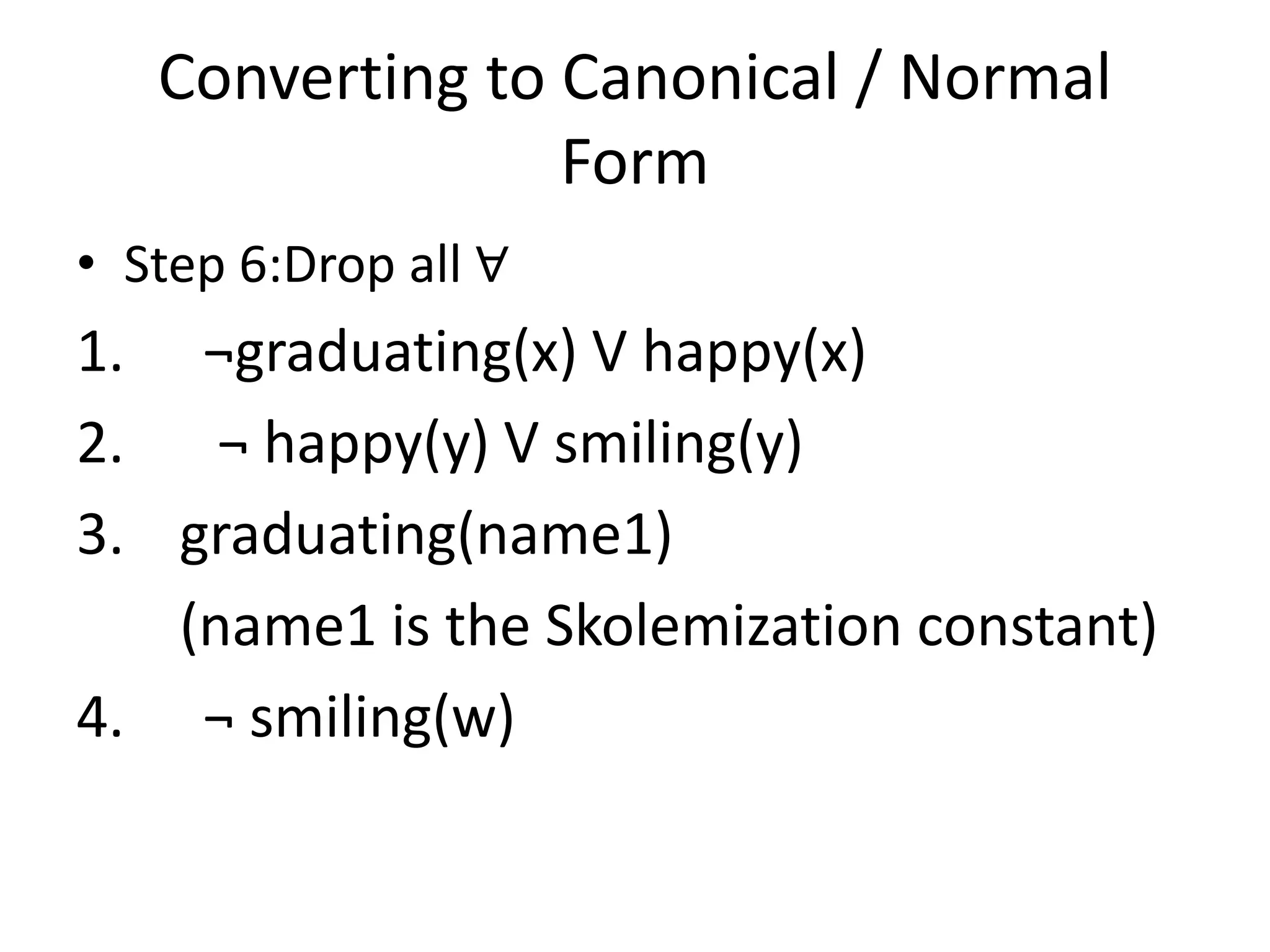 Converting to Canonical / Normal
Form
• Step 6:Drop all ∀
1. ¬graduating(x) V happy(x)
2. ¬ happy(y) V smiling(y)
3. graduating(name1)
(name1 is the Skolemization constant)
4. ¬ smiling(w)
 