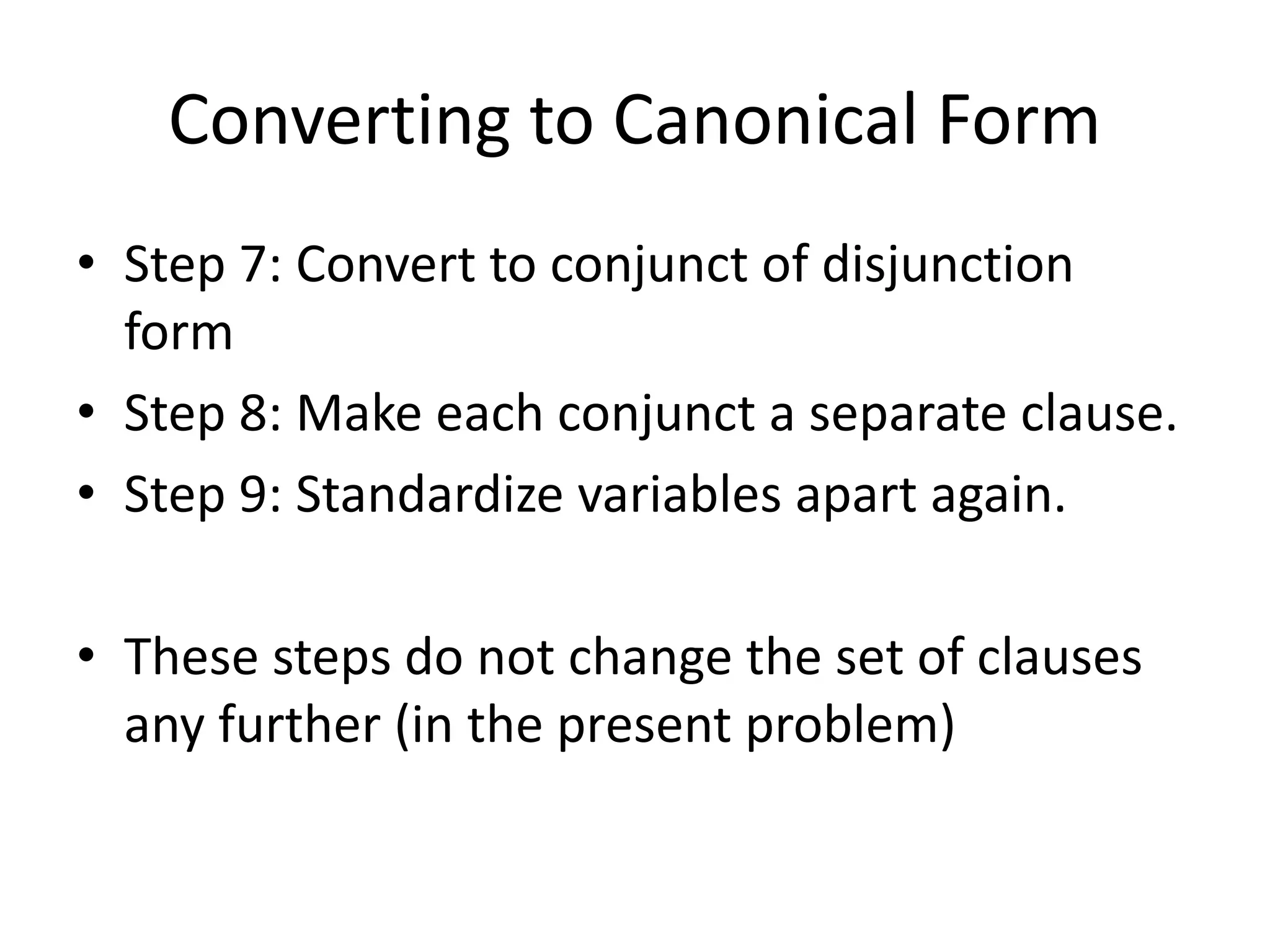 Converting to Canonical Form
• Step 7: Convert to conjunct of disjunction
form
• Step 8: Make each conjunct a separate clause.
• Step 9: Standardize variables apart again.
• These steps do not change the set of clauses
any further (in the present problem)
 