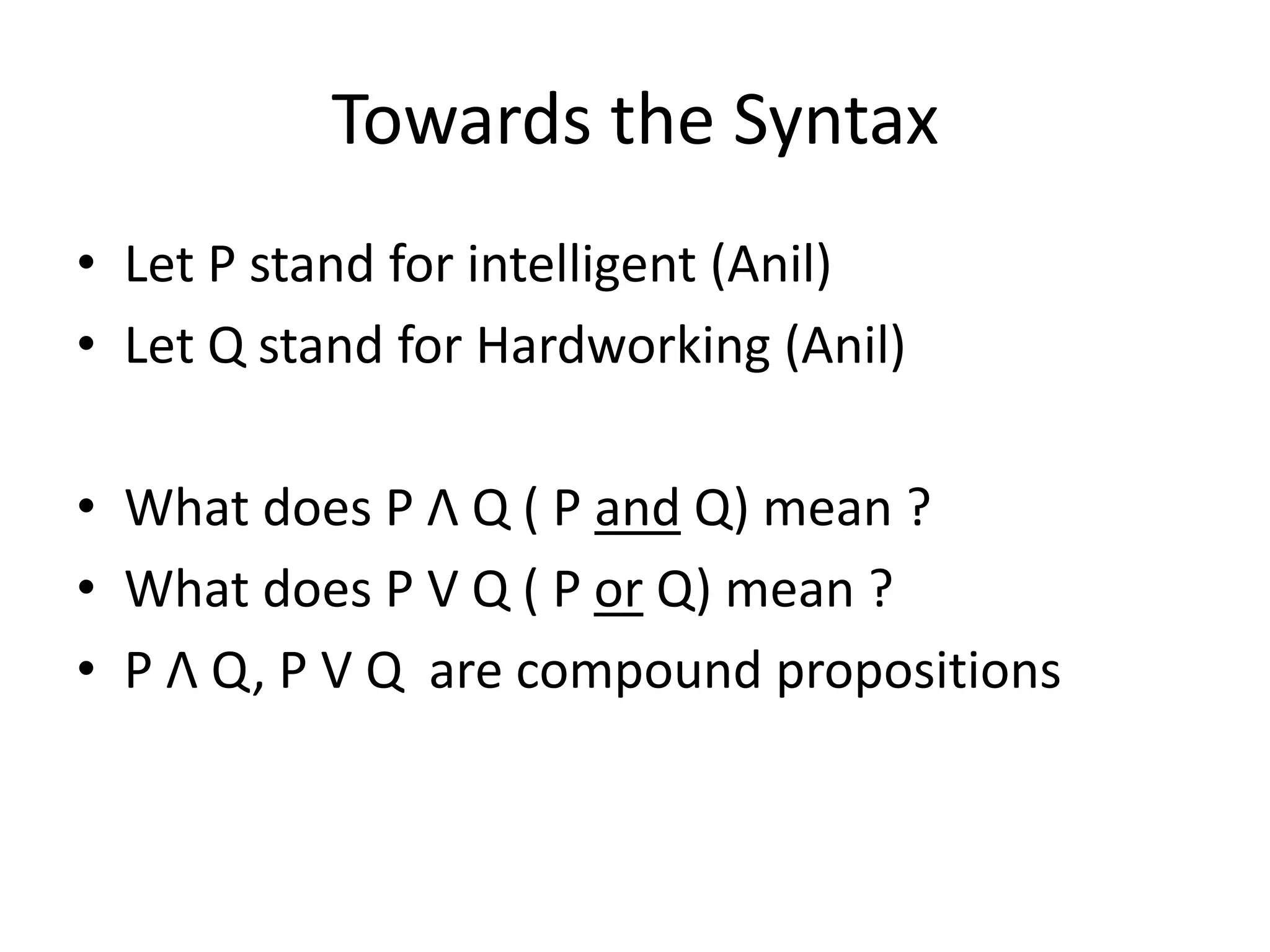 Towards the Syntax
• Let P stand for intelligent (Anil)
• Let Q stand for Hardworking (Anil)
• What does P Λ Q ( P and Q) mean ?
• What does P V Q ( P or Q) mean ?
• P Λ Q, P V Q are compound propositions
 
