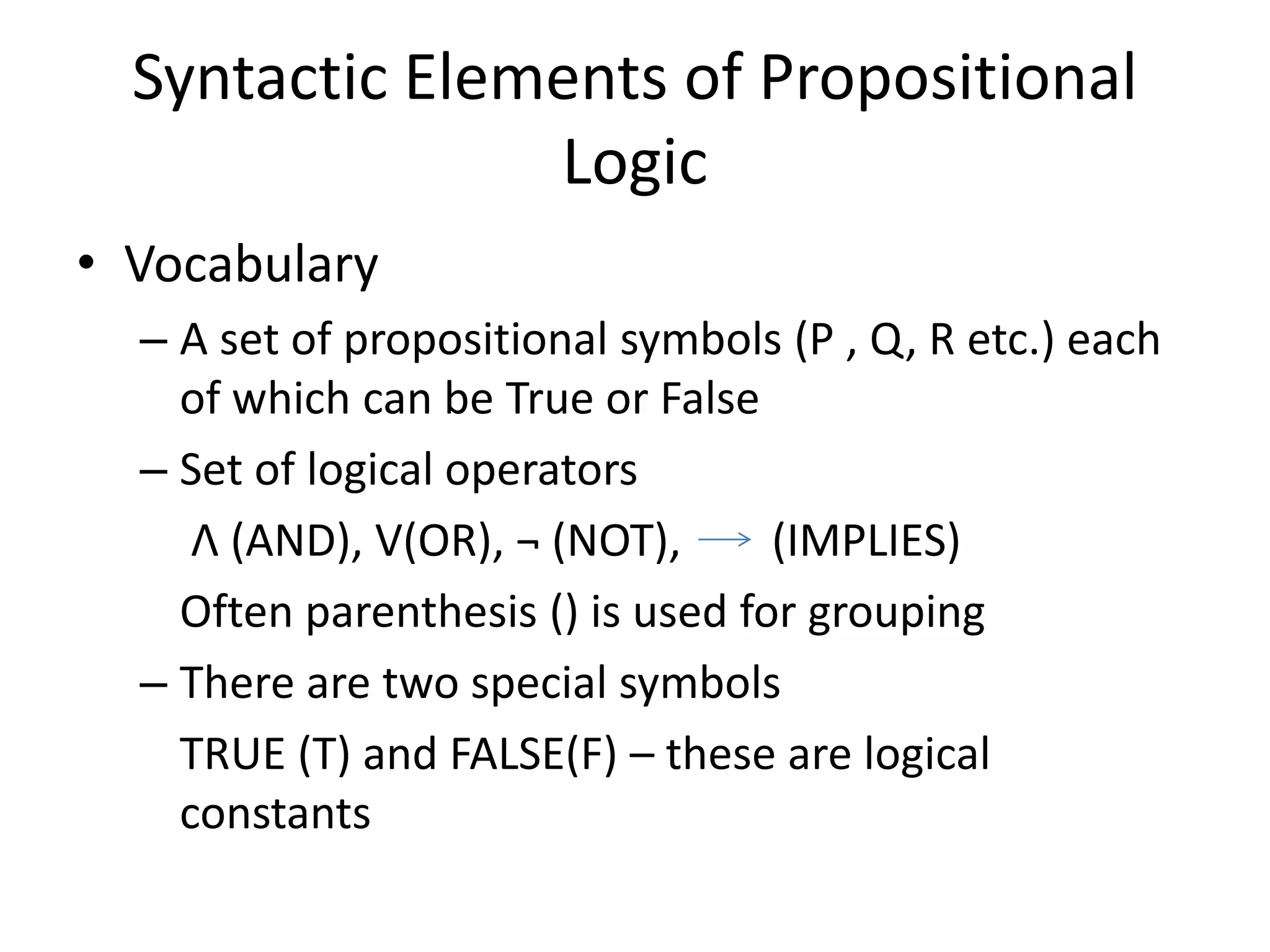 Syntactic Elements of Propositional
Logic
• Vocabulary
– A set of propositional symbols (P , Q, R etc.) each
of which can be True or False
– Set of logical operators
Λ (AND), V(OR), ¬ (NOT), (IMPLIES)
Often parenthesis () is used for grouping
– There are two special symbols
TRUE (T) and FALSE(F) – these are logical
constants
 